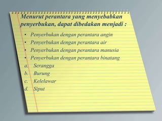 Menurut perantara yang menyebabkan
penyerbukan, dapat dibedakan menjadi :
• Penyerbukan dengan perantara angin
• Penyerbukan dengan perantara air
• Penyerbukan dengan perantara manusia
• Penyerbukan dengan perantara binatang
a. Serangga
b. Burung
c. Kelelawar
d. Siput
 