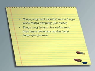 • Bunga yang tidak memiliki hiasan bunga
diseut bunga telanjang (flos nudus)
• Bunga yang kelopak dan mahkotanya
tidak dapat dibedakan disebut tenda
bunga (perigonium)
 