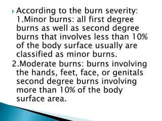  According to the burn severity:
1.Minor burns: all first degree
burns as well as second degree
burns that involves less than 10%
of the body surface usually are
classified as minor burns.
2.Moderate burns: burns involving
the hands, feet, face, or genitals
second degree burns involving
more than 10% of the body
surface area.
 
