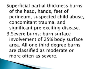 Superficial partial thickness burns
of the head, hands, feet of
perineum, suspected child abuse,
concomitant trauma, and
significant pre exciting disease.
3.Severe burns: burn surface
involvement of 25% body surface
area. All one third degree burns
are classified as moderate or
more often as severe.
 