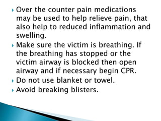  Over the counter pain medications
may be used to help relieve pain, that
also help to reduced inflammation and
swelling.
 Make sure the victim is breathing. If
the breathing has stopped or the
victim airway is blocked then open
airway and if necessary begin CPR.
 Do not use blanket or towel.
 Avoid breaking blisters.
 