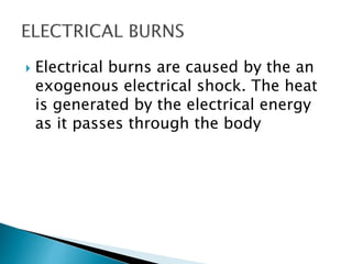  Electrical burns are caused by the an
exogenous electrical shock. The heat
is generated by the electrical energy
as it passes through the body
 