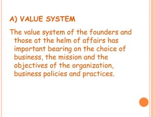 A) VALUE SYSTEM
The value system of the founders and
those at the helm of affairs has
important bearing on the choice of
business, the mission and the
objectives of the organization,
business policies and practices.
 