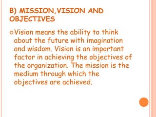 B) MISSION,VISION AND
OBJECTIVES
Vision means the ability to think
about the future with imagination
and wisdom. Vision is an important
factor in achieving the objectives of
the organization. The mission is the
medium through which the
objectives are achieved.
 