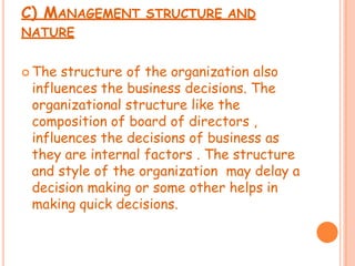 C) MANAGEMENT STRUCTURE AND
NATURE
 The structure of the organization also
influences the business decisions. The
organizational structure like the
composition of board of directors ,
influences the decisions of business as
they are internal factors . The structure
and style of the organization may delay a
decision making or some other helps in
making quick decisions.
 