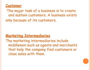 Customer
The major task of a business is to create
and sustain customers. A business exists
only because of its customers.
Marketing Intermediaries
The marketing intermediaries include
middlemen such as agents and merchants
that help the company find customers or
close sales with them.
 