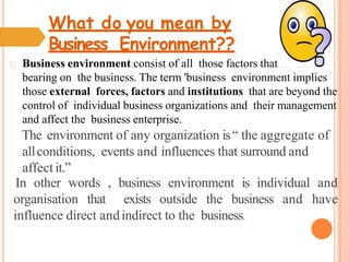 What do you mean by
Business Environment??
Business environment consist of all those factors that have a
bearing on the business. The term 'business environment implies
those external forces, factors and institutions that are beyond the
control of individual business organizations and their management
and affect the business enterprise.
The environment of any organization is“ the aggregate of
allconditions, events and influences that surround and
affect it.”
In other words , business environment is individual and
organisation that exists outside the business and have
influence direct andindirect to the business.
 