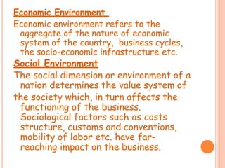 Economic Environment
Economic environment refers to the
aggregate of the nature of economic
system of the country, business cycles,
the socio-economic infrastructure etc.
Social Environment
The social dimension or environment of a
nation determines the value system of
the society which, in turn affects the
functioning of the business.
Sociological factors such as costs
structure, customs and conventions,
mobility of labor etc. have far-
reaching impact on the business.
 