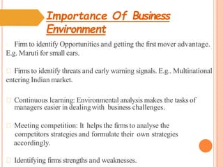 Importance Of Business
Environment
Firm to identify Opportunities and getting the first mover advantage.
E.g. Maruti for small cars.
Firms to identify threats and early warning signals. E.g.. Multinational
entering Indian market.
Continuous learning: Environmental analysis makes the tasks of
managers easier in dealingwith business challenges.
Meeting competition: It helps the firms to analyse the
competitors strategies and formulate their own strategies
accordingly.
Identifying firms strengths and weaknesses.
 