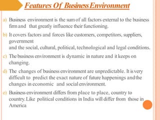 Features Of BusinessEnvironment
a) Business environment is the sumof all factors external to the business
firmand that greatly influence theirfunctioning.
b) It covers factors and forces like customers, competitors, suppliers,
government
and the social, cultural, political, technological and legal conditions.
c) Thebusiness environment is dynamic in nature and it keeps on
changing.
d) The changes of business environment are unpredictable. It isvery
difficult to predict the exact nature of future happenings andthe
changes in economic and socialenvironment.
e) Businessenvironment differs from place to place, country to
country.Like political conditions in India will differ from those in
America
 