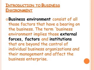 INTRODUCTION TO BUSINESS
ENVIRONMENT
Business environment consist of all
those factors that have a bearing on
the business. The term 'business
environment implies those external
forces, factors and institutions
that are beyond the control of
individual business organizations and
their management and affect the
business enterprise.
 