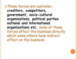 These forces are customer,
creditors, competitors,
government, socio-cultural
organizations, political parties
national and international
organizations etc. some of those
forces affect the business directly
which some others have indirect
effect on the business.
 