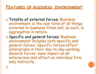 FEATURES OF BUSINESS ENVIRONMENT
 Totality of external forces: Business
environment is the sum total of all things
external to business firms and, as such, is
aggregative in nature.
 Specific and general forces: Business
environment includes both specific and
general forces. Specific forces affect
enterprises in their day-to-day working.
General forces have impact on all
enterprises and affect an individual firm
only indirectly.

 