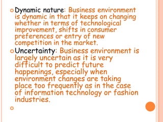 Dynamic nature: Business environment
is dynamic in that it keeps on changing
whether in terms of technological
improvement, shifts in consumer
preferences or entry of new
competition in the market.
Uncertainty: Business environment is
largely uncertain as it is very
difficult to predict future
happenings, especially when
environment changes are taking
place too frequently as in the case
of information technology or fashion
industries.

 