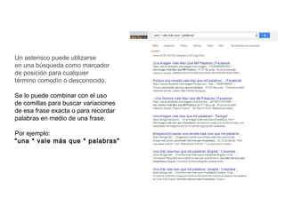 Un asterisco puede utilizarse
en una búsqueda como marcador
de posición para cualquier
término comodín o desconocido.
Se lo puede combinar con el uso
de comillas para buscar variaciones
de esa frase exacta o para recordar
palabras en medio de una frase.
Por ejemplo: 
"una * vale más que * palabras"
 