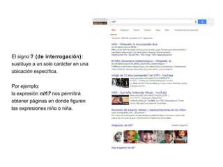 El signo ? (de interrogación):
sustituye a un solo carácter en una
ubicación específica.
Por ejemplo:
la expresión niñ? nos permitirá
obtener páginas en donde figuren
las expresiones niño o niña.
 