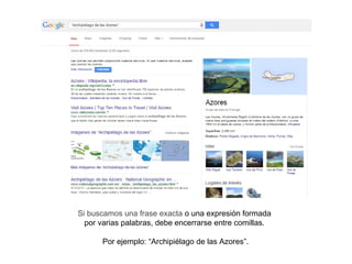 Si buscamos una frase exacta o una expresión formada
por varias palabras, debe encerrarse entre comillas.
Por ejemplo: “Archipiélago de las Azores”.
 