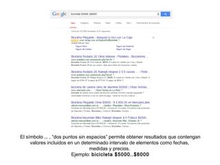 El símbolo .. , “dos puntos sin espacios” permite obtener resultados que contengan
valores incluidos en un determinado intervalo de elementos como fechas,
medidas y precios.
Ejemplo: bicicleta $5000..$8000
 