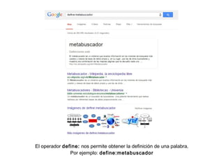 El operador define: nos permite obtener la definición de una palabra.
Por ejemplo: define:metabuscador
 