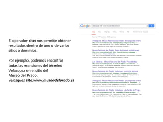 El operador site: nos permite obtener
resultados dentro de uno o de varios
sitios o dominios.
Por ejemplo, podemos encontrar
todas las menciones del término
Velazquez en el sitio del
Museo del Prado:
velazquez site:www.museodelprado.es
 