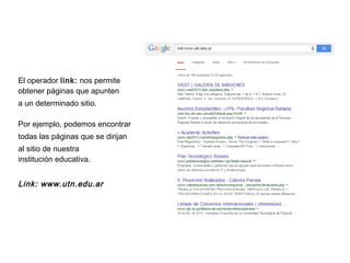 El operador link: nos permite
obtener páginas que apunten
a un determinado sitio.
Por ejemplo, podemos encontrar
todas las páginas que se dirijan
al sitio de nuestra
institución educativa.
Link: www.utn.edu.ar
 