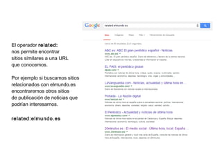 El operador related:
nos permite encontrar
sitios similares a una URL
que conocemos.
Por ejemplo si buscamos sitios
relacionados con elmundo.es
encontraremos otros sitios
de publicación de noticias que
podrían interesarnos.
related:elmundo.es
 