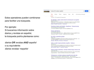 Estos operadores pueden combinarse
para facilitar una búsqueda.
Por ejemplo:
Si buscamos información sobre
diarios y revistas en español,
la búsqueda podría plantearse como:
diarios OR revistas AND español
o su equivalente:
diarios revistas +español
 