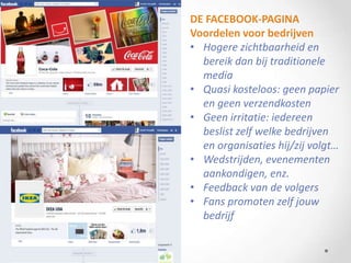 DE FACEBOOK-PAGINA
Voordelen voor bedrijven
• Hogere zichtbaarheid en
  bereik dan bij traditionele
  media
• Quasi kosteloos: geen papier
  en geen verzendkosten
• Geen irritatie: iedereen
  beslist zelf welke bedrijven
  en organisaties hij/zij volgt…
• Wedstrijden, evenementen
  aankondigen, enz.
• Feedback van de volgers
• Fans promoten zelf jouw
  bedrijf
 