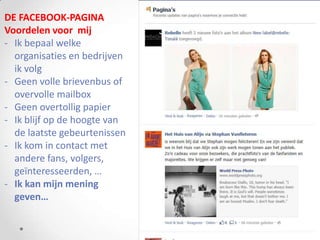 DE FACEBOOK-PAGINA
Voordelen voor mij
- Ik bepaal welke
  organisaties en bedrijven
  ik volg
- Geen volle brievenbus of
  overvolle mailbox
- Geen overtollig papier
- Ik blijf op de hoogte van
  de laatste gebeurtenissen
- Ik kom in contact met
  andere fans, volgers,
  geïnteresseerden, …
- Ik kan mijn mening
  geven…
 