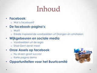 Inhoud
• Facebook:
  o Wat is facebook?
• De facebook-pagina’s:
  o Wat?
  o Enkele inspirerende voorbeelden uit Drongen en omstreken
• Wijkgebeuren en sociale media
  o Voorbeelden uit de regio
  o Stad Gent denkt mee!
• Onze Assels op facebook
  o Nu al een groot succes!
  o Korte pagina demo
• Opportuniteiten voor het Buurtcomité
 