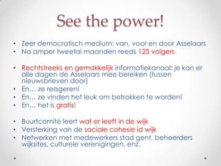 See the power!
• Zeer democratisch medium: van, voor en door Asselaars
• Na amper tweetal maanden reeds 125 volgers

• Rechtstreeks en gemakkelijk informatiekanaal: je kan er
  alle dagen de Asselaars mee bereiken (tussen
  nieuwsbrieven door)
• En… ze reageren!
• En… ze vinden het leuk om betrokken te worden!
• En… het is gratis!

• Buurtcomité leert wat er leeft in de wijk
• Versterking van de sociale cohesie id wijk
• Netwerken met medewerkers stad gent, beheerders
  wijksites, culturele verenigingen, enz.
 