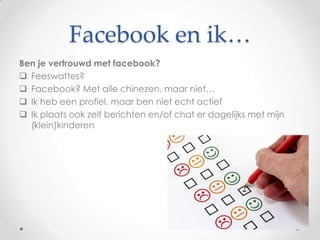 Facebook en ik…
Ben je vertrouwd met facebook?
 Feeswattes?
 Facebook? Met alle chinezen, maar niet…
 Ik heb een profiel, maar ben niet echt actief
 Ik plaats ook zelf berichten en/of chat er dagelijks met mijn
  (klein)kinderen
 