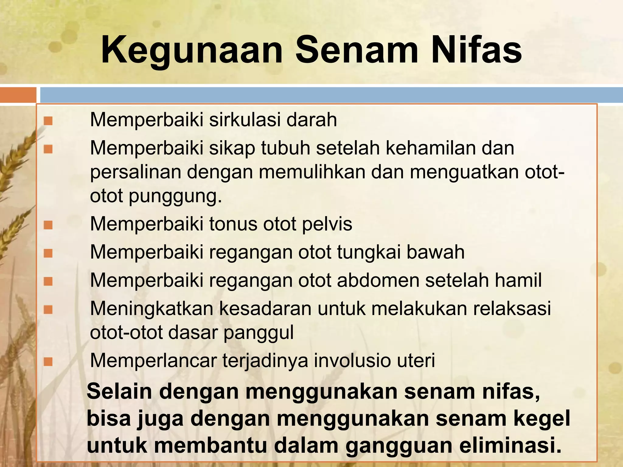 Kegunaan Senam Nifas
 Memperbaiki sirkulasi darah
 Memperbaiki sikap tubuh setelah kehamilan dan
persalinan dengan memulihkan dan menguatkan otot-
otot punggung.
 Memperbaiki tonus otot pelvis
 Memperbaiki regangan otot tungkai bawah
 Memperbaiki regangan otot abdomen setelah hamil
 Meningkatkan kesadaran untuk melakukan relaksasi
otot-otot dasar panggul
 Memperlancar terjadinya involusio uteri
Selain dengan menggunakan senam nifas,
bisa juga dengan menggunakan senam kegel
untuk membantu dalam gangguan eliminasi.
 