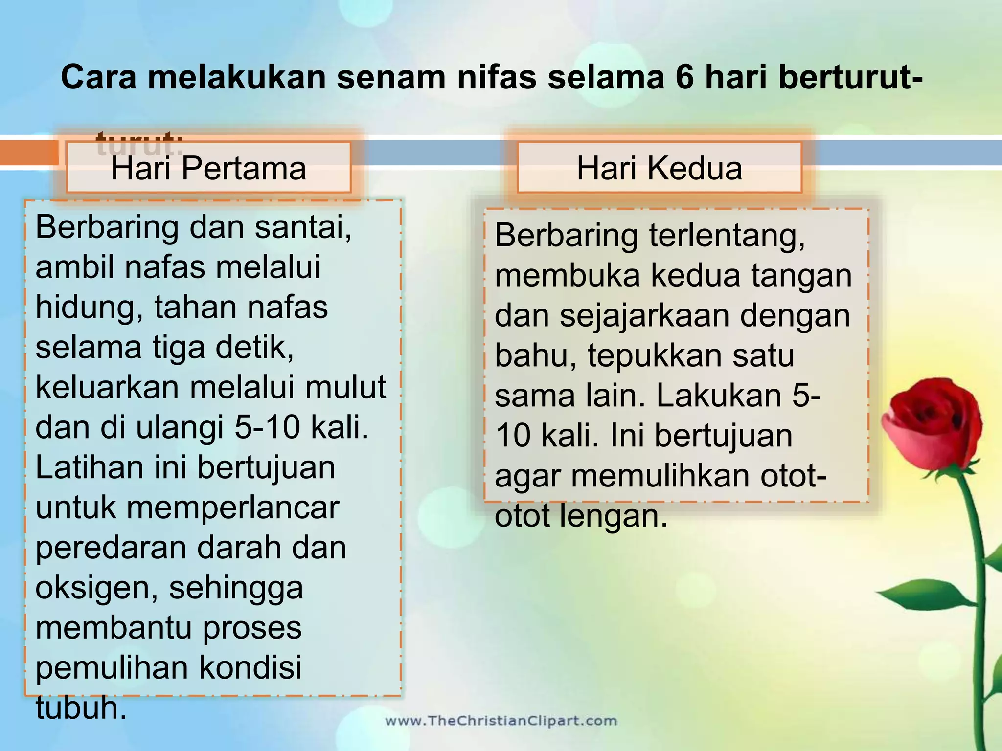 Cara melakukan senam nifas selama 6 hari berturut-
turut:
Berbaring dan santai,
ambil nafas melalui
hidung, tahan nafas
selama tiga detik,
keluarkan melalui mulut
dan di ulangi 5-10 kali.
Latihan ini bertujuan
untuk memperlancar
peredaran darah dan
oksigen, sehingga
membantu proses
pemulihan kondisi
tubuh.
Berbaring terlentang,
membuka kedua tangan
dan sejajarkaan dengan
bahu, tepukkan satu
sama lain. Lakukan 5-
10 kali. Ini bertujuan
agar memulihkan otot-
otot lengan.
Hari Pertama Hari Kedua
 