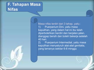 F. Tahapan Masa
Nifas
Masa nifas terdiri dari 3 tahap, yaitu :
1) Puerperium Dini, yaitu masa
kepulihan, yang dalam hal ini ibu telah
diperbolehkan berdiri dan berjalan-jalan.
dianggap bersih dan boleh bekerja setelah
40 hari.
2) Puerperium Intermedial, yaitu masa
kepulihan menyeluruh alat-alat genitalia,
yang lamanya sekitar 6-8 minggu
 