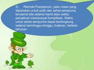 3) Remote Puerperium, yaitu masa yang
diperlukan untuk pulih dan sehat sempurna,
terutama bila selama hamil atau waktu
persalinan mempunyai komplikasi. Waktu
untuk sehat sempurna dapat berlangsung
selama berminggu-minggu, bulanan, bahkan
tahunan
 