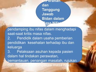 C.Peranan
dan
Tanggung
Jawab
Bidan dalam
Masa Nifas1. Teman terdekat, sekaligus
pendamping ibu nifas dalam menghadapi
saat-saat kritis masa nifas.
2. Pendidik dalam usaha pemberian
pendidikan kesehatan terhadap ibu dan
keluarga
3. Pelaksaan asuhan kepada pasien
dalam hal tindakan perawatan,
pemantauan, penangan masalah, rujukan
dan deteksi dini komplikasi masa nifas.
 