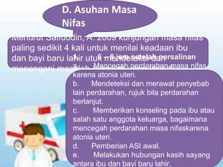 D. Asuhan Masa
Nifas
Menurut Saifuddin, A. 2009 kunjungan masa nifas
paling sedikit 4 kali untuk menilai keadaan ibu
dan bayi baru lahir utuk mendeteksi dan
menangani masalah-masalah yang terjadi:
1. 6 – 8 jam setelah persalinan
a. Mencegah perdarahan masa nifas
karena atonia uteri.
b. Mendeteksi dan merawat penyebab
lain perdarahan, rujuk bila perdarahan
berlanjut.
c. Memberikan konseling pada ibu atau
salah satu anggota keluarga, bagaimana
mencegah perdarahan masa nifaskarena
atonia uteri.
d. Pemberian ASI awal.
e. Melakukan hubungan kasih sayang
antara ibu dan bayi baru lahir.
 