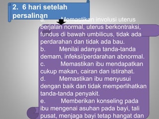 2. 6 hari setelah
persalinan
a. Memastikan involusi uterus
berjalan normal, uterus berkontraksi,
fundus di bawah umbilicus, tidak ada
perdarahan dan tidak ada bau.
b. Menilai adanya tanda-tanda
demam, infeksi/perdarahan abnormal.
c. Memastikan ibu mendapatkan
cukup makan, cairan dan istirahat.
d. Memastikan ibu menyusui
dengan baik dan tidak memperlihatkan
tanda-tanda penyakit.
e. Memberikan konseling pada
ibu mengenai asuhan pada bayi, tali
pusat, menjaga bayi tetap hangat dan
 