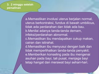 a.Memastikan involusi uterus berjalan normal,
uterus berkontraksi, fundus di bawah umbilicus,
tidak ada perdarahan dan tidak ada bau.
b.Menilai adanya tanda-tanda demam,
infeksi/perdarahan abnormal.
c.Memastikan ibu mendapatkan cukup makan,
cairan dan istirahat.
d.Memastikan ibu menyusui dengan baik dan
tidak memperlihatkan tanda-tanda penyakit.
e.Memberikan konseling pada ibu mengenai
asuhan pada bayi, tali pusat, menjaga bayi
tetap hangat dan merawat bayi sehari-hari.
3. 2 minggu setelah
persalinan
 