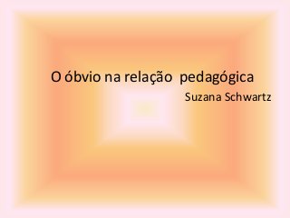O óbvio na relação pedagógica
Suzana Schwartz
 