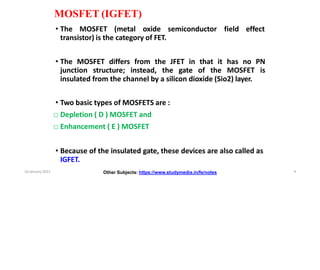 MOSFET (IGFET)
• The MOSFET (metal oxide semiconductor field effect
transistor) is the category of FET.
• The MOSFET differs from the JFET in that it has no PN
junction structure; instead, the gate of the MOSFET is
insulated from the channel by a silicon dioxide (Sio2) layer.
• Two basic types of MOSFETS are :
□ Depletion ( D ) MOSFET and
□ Enhancement ( E ) MOSFET
• Because of the insulated gate, these devices are also called as
IGFET.
Other Subjects: https://www.studymedia.in/fe/notes
14 January 2022 4
 