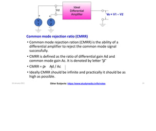 Ideal
Differential
Amplifier
V
2
V
1
Vd
Vo = V1 – V2
+
+
-
-
Common mode rejection ratio (CMRR)
• Common mode rejection ration (CMRR) is the ability of a
differential amplifier to reject the common mode signal
successfully.
• CMRR is defined as the ratio of differential gain Ad and
common mode gain Ac. It is denoted by letter “ρ”
• CMRR = ρ
= Ad / Ac
• Ideally CMRR should be infinite and practically it should be as
high as possible.
Other Subjects: https://www.studymedia.in/fe/notes
16 January 2022 14
 