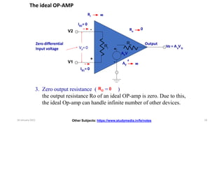 The ideal OP-AMP
-
+
Output
V2
V1
Ro
AVV
d
+
-
Ri
Vd= 0
Zero differential
Input voltage
8
Ro
0
AV
8
Ri
IB2= 0
IB1= 0
Vo = A V
V D
3. Zero output resistance ( RO = 0 )
the output resistance Ro of an ideal OP-amp is zero. Due to this,
the ideal Op-amp can handle infinite number of other devices.
Other Subjects: https://www.studymedia.in/fe/notes
16 January 2022 18
 