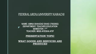 z
NAME: AMNA SHAHZAD SHAD (7002062)
DEPARTMENT: TEACHER EDUCATION
SEMESTER: 7TH
TEACHER: MISS AYESHA ATIF
PRESENTATION TOPIC
WHAT GOODS AND SERVICES ARE
PRODUCED
FEDERAL URDUUNIVERSITY KARACHI
 