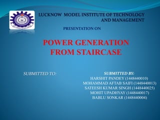 PRESENTATION ON
POWER GENERATION
FROM STAIRCASE
SUBMITTED TO: SUBMITTED BY:
HARSHIT PANDEY (1448440010)
MOHAMMAD AFTAB SAIFI (1448440013)
SATEESH KUMAR SINGH (1448440025)
MOHIT UPADHYAY (1448440017)
BABLU SONKAR (1448440004)
 