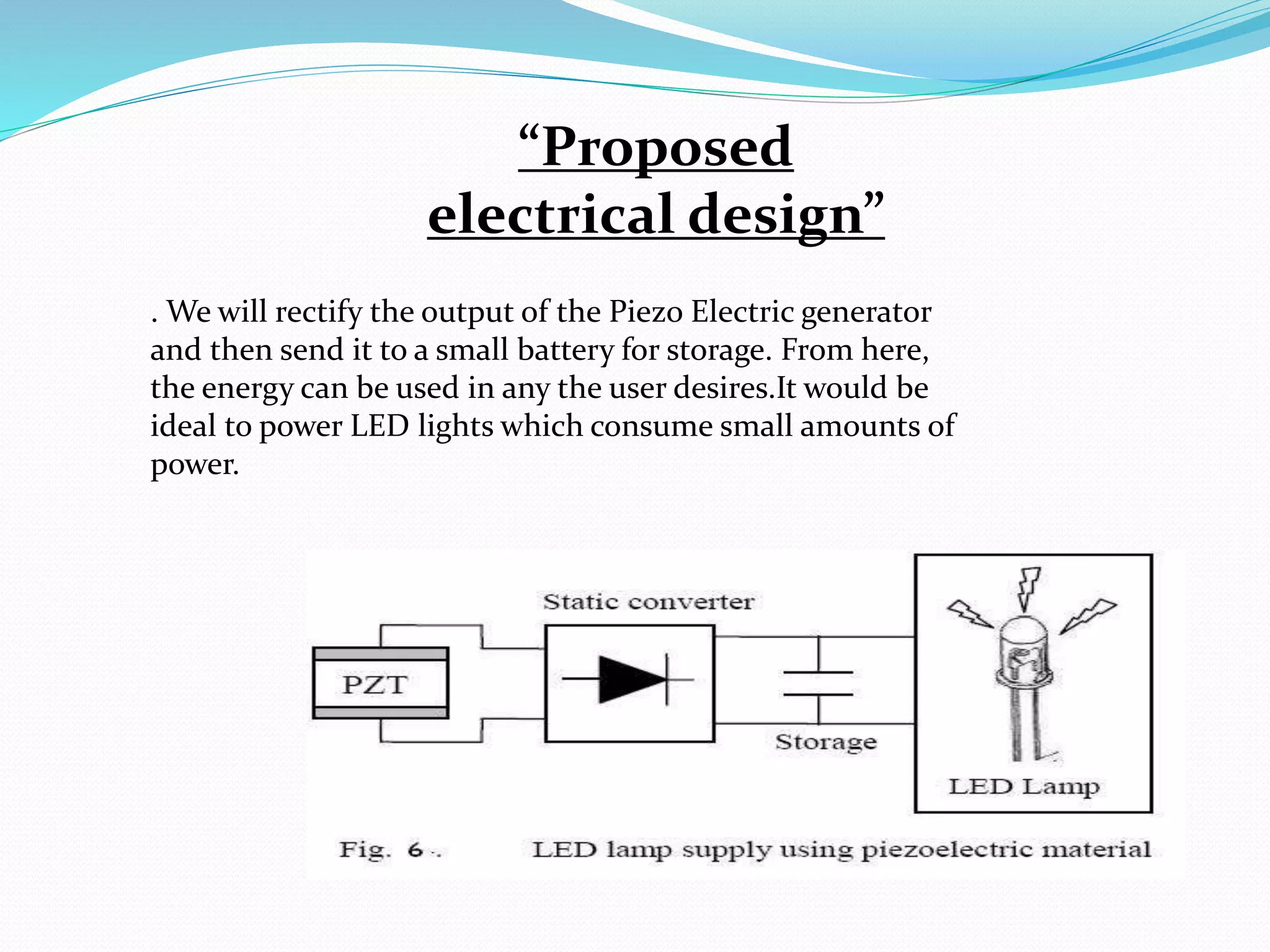 “Proposed
electrical design”
. We will rectify the output of the Piezo Electric generator
and then send it to a small battery for storage. From here,
the energy can be used in any the user desires.It would be
ideal to power LED lights which consume small amounts of
power.
 