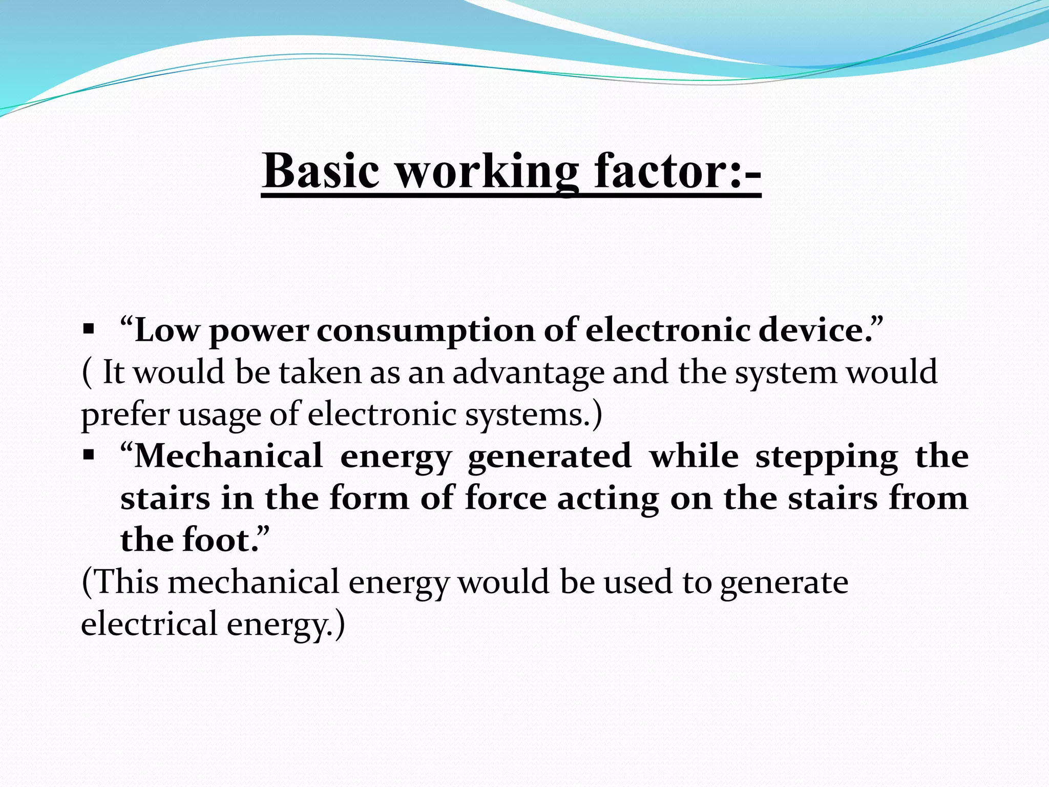  “Low power consumption of electronic device.”
( It would be taken as an advantage and the system would
prefer usage of electronic systems.)
 “Mechanical energy generated while stepping the
stairs in the form of force acting on the stairs from
the foot.”
(This mechanical energy would be used to generate
electrical energy.)
Basic working factor:-
 