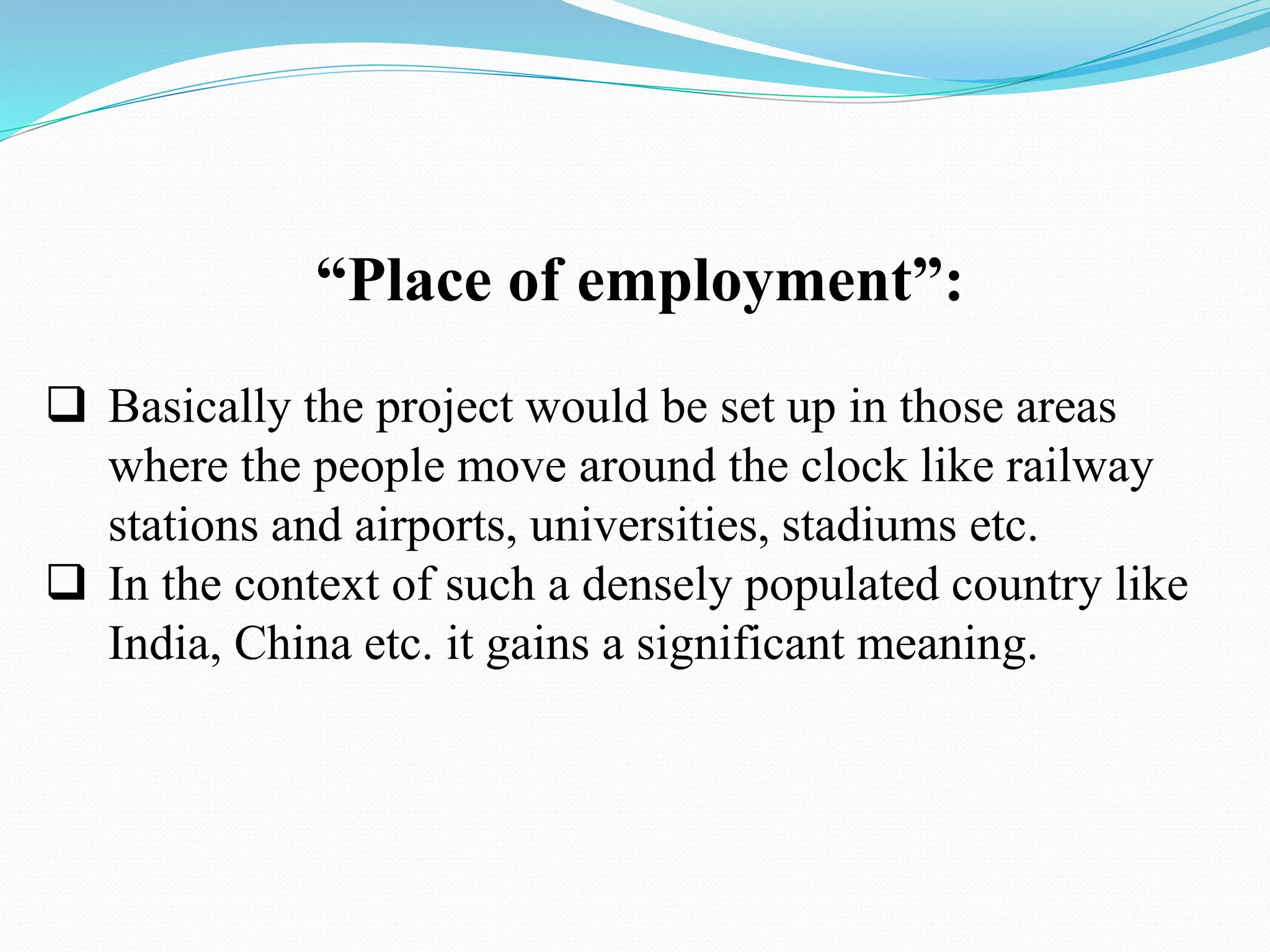 “Place of employment”:
 Basically the project would be set up in those areas
where the people move around the clock like railway
stations and airports, universities, stadiums etc.
 In the context of such a densely populated country like
India, China etc. it gains a significant meaning.
 