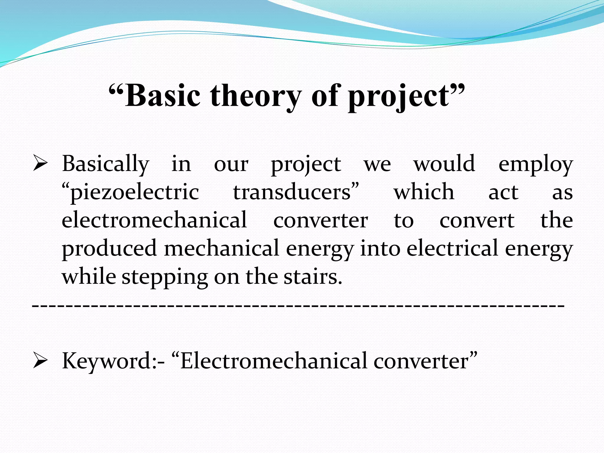 “Basic theory of project”
 Basically in our project we would employ
“piezoelectric transducers” which act as
electromechanical converter to convert the
produced mechanical energy into electrical energy
while stepping on the stairs.
---------------------------------------------------------------
 Keyword:- “Electromechanical converter”
 